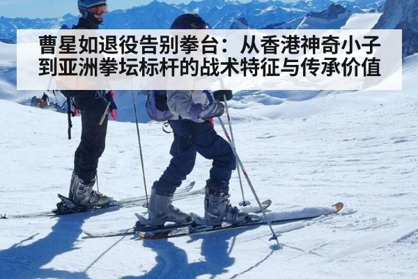 曹星如退役告别拳台:从香港神奇小子到亚洲拳坛标杆的战术特征与传承价值